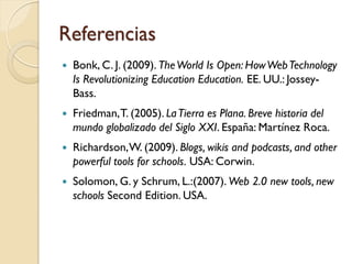 Referencias
   Bonk, C. J. (2009). The World Is Open: How Web Technology
    Is Revolutionizing Education Education. EE. UU.: Jossey-
    Bass.
   Friedman, T. (2005). La Tierra es Plana. Breve historia del
    mundo globalizado del Siglo XXI. España: Martínez Roca.
   Richardson, W. (2009). Blogs, wikis and podcasts, and other
    powerful tools for schools. USA: Corwin.
   Solomon, G. y Schrum, L.:(2007). Web 2.0 new tools, new
    schools Second Edition. USA.
 