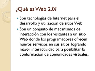 ¿Qué es Web 2.0?
 Son tecnologías de Internet para el
  desarrollo y utilización de sitios Web
 Son un conjunto de mecanismos de
  interacción con los visitantes a un sitio
  Web donde los programadores ofrecen
  nuevos servicios en sus sitios, logrando
  mayor interactividad para posibilitar la
  conformación de comunidades virtuales.
 