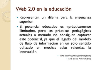 Web 2.0 en la educación
 Representan un dilema para la enseñanza
  superior.
 El potencial educativo es «prácticamente
  ilimitado», pero las prácticas pedagógicas
  actuales a menudo no consiguen capturar
  este potencial, ya que el legado del modelo
  de flujo de información en un solo sentido
  utilizado en muchas aulas ralentiza la
  innovación.
                           LMS (Learning Managament System)
                                  SNS (Social Network Site)
 