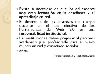 Existe la necesidad de que los educadores
  adquieran formación en la enseñanza y el
  aprendizaje en red.
 El desarrollo de las destrezas del cuerpo
  docente en el uso efectivo de las
  herramientas de Web 2.0 es una
  responsabilidad institucional.
 Las instituciones deben preparar al personal
  académico y al profesorado para el nuevo
  mundo en red y conectado socialm
 ente.
                       (Hitch, Richmond y Rochefort, 2008)
 