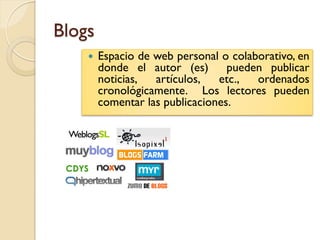 Blogs
       Espacio de web personal o colaborativo, en
        donde el autor (es)       pueden publicar
        noticias,  artículos,   etc.,  ordenados
        cronológicamente. Los lectores pueden
        comentar las publicaciones.
 
