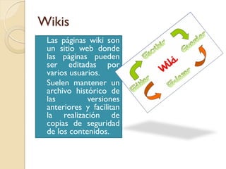 Wikis
 Las páginas wiki son
  un sitio web donde
  las páginas pueden
  ser editadas por
  varios usuarios.
 Suelen mantener un
  archivo histórico de
  las         versiones
  anteriores y facilitan
  la realización de
  copias de seguridad
  de los contenidos.
 