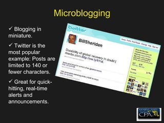Microblogging Blogging in miniature. Twitter is the most popular example: Posts are limited to 140 or fewer characters. Great for quick-hitting, real-time alerts and announcements. 
