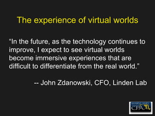 The experience of virtual worlds “ In the future, as the technology continues to improve, I expect to see virtual worlds become immersive experiences that are difficult to differentiate from the real world.” -- John Zdanowski, CFO, Linden Lab 