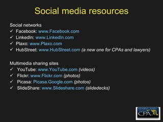 Social media resources Social networks Facebook:  www.Facebook.com   LinkedIn:  www.LinkedIn.com   Plaxo:  www.Plaxo.com   HubStreet:  www.HubStreet.com   (a new one for CPAs and lawyers) Multimedia sharing sites YouTube:  www.YouTube.com   (videos) Flickr:  www.Flickr.com   (photos) Picasa:  Picasa.Google.com  (photos) SlideShare:  www.Slideshare.com   (slidedecks) 