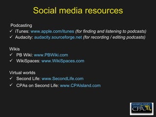 Social media resources Podcasting iTunes:  www.apple.com/itunes   (for finding and listening to podcasts) Audacity:  audacity.sourceforge.net   (for recording / editing podcasts) Wikis PB Wiki:  www.PBWiki.com   WikiSpaces:  www.WikiSpaces.com   Virtual worlds Second Life:  www.SecondLife.com   CPAs on Second Life:  www.CPAIsland.com   