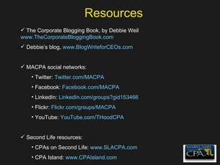Resources The Corporate Blogging Book, by Debbie Weil www.TheCorporateBloggingBook.com Debbie’s blog,  www.BlogWriteforCEOs.com MACPA social networks: Twitter:  Twitter.com/MACPA Facebook:  Facebook.com/MACPA LinkedIn:  LinkedIn.com/groups?gid153466 Flickr:  Flickr.com/groups/MACPA YouTube:  YouTube.com/THoodCPA Second Life resources: CPAs on Second Life:  www.SLACPA.com CPA Island:  www.CPAIsland.com 