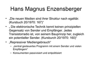 Hans Magnus Enzensberger „ Die neuen Medien sind ihrer Struktur nach egalitär. (Kursbuch 20/1970: 167)“ „  Die elektronische Technik kennt keinen prinzipiellen Gegensatz von Sender und Empfänger. Jedes Transistorradio ist, von seinem Bauprinzip her, zugleich ein potentieller Sender. (Kursburch 20/1970: 160)“ „ Repressiver Mediengebrauch“ „ zentral gesteuertes Programm mit einem Sender und vielen Empfängern“ Konsumenten passivisiert und entpolitisiert 