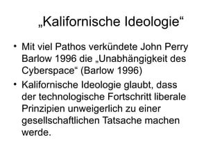 „ Kalifornische Ideologie“ Mit viel Pathos verkündete John Perry Barlow 1996 die „Unabhängigkeit des Cyberspace“ (Barlow 1996) Kalifornische Ideologie glaubt, dass der technologische Fortschritt liberale Prinzipien unweigerlich zu einer gesellschaftlichen Tatsache machen werde. 