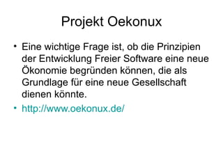 Projekt Oekonux Eine wichtige Frage ist, ob die Prinzipien der Entwicklung Freier Software eine neue Ökonomie begründen können, die als Grundlage für eine neue Gesellschaft dienen könnte. http://www.oekonux.de/ 