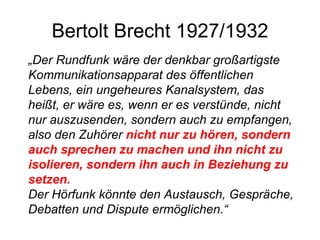 Bertolt Brecht 1927/1932 „ Der Rundfunk wäre der denkbar großartigste Kommunikationsapparat des öffentlichen Lebens, ein ungeheures Kanalsystem, das heißt, er wäre es, wenn er es verstünde, nicht nur auszusenden, sondern auch zu empfangen, also den Zuhörer  nicht nur zu hören, sondern auch sprechen zu machen und ihn nicht zu isolieren, sondern ihn auch in Beziehung zu setzen. Der Hörfunk könnte den Austausch, Gespräche, Debatten und Dispute ermöglichen.“ 