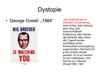 Dystopie George Orwell: „1984“ „ Der Große Bruder ist unfehlbar und allmächtig.  Jeder Erfolg, jede Leistung, jeder Sieg, jede wissenschaftliche Entdeckung, alles Wissen, alle Weisheit, alles Glück, alle Tugend werden unmittelbar seiner Führerschaft und Eingebung zugeschrieben. Niemand hat je den Großen Bruder gesehen. Er ist ein Gesicht an den Litfaßsäulen, eine Stimme am Televisor. (Orwell 1950, 190)“ 
