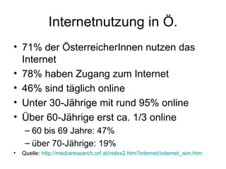 Internetnutzung in Ö. 71% der ÖsterreicherInnen nutzen das Internet 78% haben Zugang zum Internet 46% sind täglich online Unter 30-Jährige mit rund 95% online  Über 60-Jährige erst ca. 1/3 online 60 bis 69 Jahre: 47%  über 70-Jährige: 19% Quelle:  http://mediaresearch.orf.at/index2.htm?internet/internet_aim.htm     