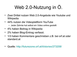 Web 2.0-Nutzung in Ö. Zwei Drittel nutzen Web 2.0-Angebote wie Youtube und Wikipedia 44% nutzen die Videoplattform YouTube Jeder Zehnte hat selbst ein Video online gestellt 4% haben Beitrag in Wikipedia  2% haben Blog-Eintrag verfasst.  1/3 haben Kommentare geschrieben z.B. bei orf.at oder standard.at Quelle:  http://futurezone.orf.at/it/stories/273208/   