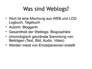 Was sind Weblogs? Wort ist eine Mischung aus WEB und LOG Logbuch, Tagebuch  AutorIn: BloggerIn Gesamtheit der Weblogs: Blogosphäre chronologisch geordnete Sammlung von Beiträgen (Text, Bild, Audio, Video) Werden meist von Einzelpersonen erstellt 