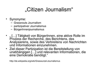 „ Citizen Journalism“ Synonyme:  Grassrouts Journalism partizipativer Journalismus BürgerInnenjournalismus „  […] Tätigkeit von BürgerInnen, eine aktive Rolle im Prozess der Recherche, des Berichtens, des Analysierens, sowie des Verbreitens von Nachrichten und Informationen einzunehmen.  Ziel dieser Partizipation ist die Bereitstellung von unabhängigen […] und relevanten Informationen, die eine Demokratie benötigt.“ http://de.wikipedia.org/wiki/Graswurzel-Journalismus 