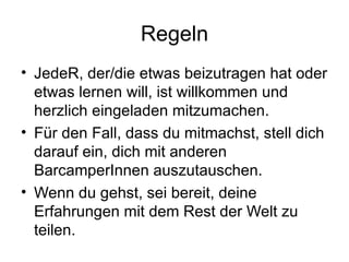 Regeln JedeR, der/die etwas beizutragen hat oder etwas lernen will, ist willkommen und herzlich eingeladen mitzumachen. Für den Fall, dass du mitmachst, stell dich darauf ein, dich mit anderen BarcamperInnen auszutauschen. Wenn du gehst, sei bereit, deine Erfahrungen mit dem Rest der Welt zu teilen. 