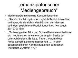 „ emanzipatorischer Mediengebrauch“ Mediengeräte nicht reine Konsumtionsmittel „  Sie sind im Prinzip immer zugleich Produktionsmittel, und zwar, da sie sich in den Händen der Massen befinden, sozialisierte Produktionsmittel. (Kursbuch 20/1970: 168)“ „  Tonbandgeräte, Bild- und Schmalfilmkameras befinden sich heute schon in weitem Umfang im Besitz der Lohnabhängigen. Es ist zu fragen, warum diese Produktionsmittel nicht massenhaft [...] in allen gesellschaftlichen Konfliktsituationen auftauchen. (Kursbuch 20/1970: 170)“ 
