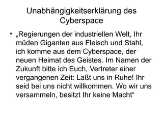 Unabhängigkeitserklärung des Cyberspace „ Regierungen der industriellen Welt, Ihr müden Giganten aus Fleisch und Stahl, ich komme aus dem Cyberspace, der neuen Heimat des Geistes. Im Namen der Zukunft bitte ich Euch, Vertreter einer vergangenen Zeit: Laßt uns in Ruhe! Ihr seid bei uns nicht willkommen. Wo wir uns versammeln, besitzt Ihr keine Macht“  