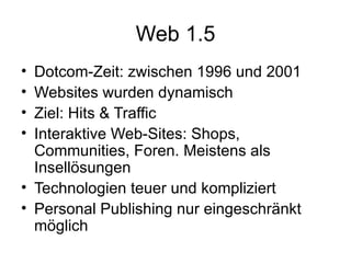 Web 1.5 Dotcom-Zeit: zwischen 1996 und 2001 Websites wurden dynamisch Ziel: Hits & Traffic  Interaktive Web-Sites: Shops, Communities, Foren. Meistens als Insellösungen Technologien teuer und kompliziert Personal Publishing nur eingeschränkt möglich 