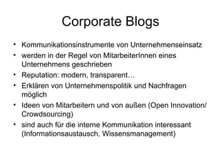Corporate Blogs Kommunikationsinstrumente von Unternehmenseinsatz werden in der Regel von MitarbeiterInnen eines Unternehmens geschrieben Reputation: modern, transparent… Erklären von Unternehmenspolitik und Nachfragen möglich Ideen von Mitarbeitern und von außen (Open Innovation/Crowdsourcing) sind auch für die interne Kommunikation interessant (Informationsaustausch, Wissensmanagement) 