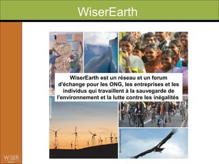 WiserEarth




      WiserEarth est un réseau et un forum
 d'échange pour les ONG, les entreprises et les
   individus qui travaillent à la sauvegarde de
l'environnement et la lutte contre les inégalités
 
