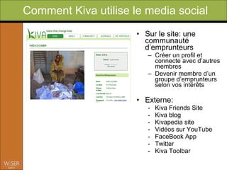 Comment Kiva utilise le web 2.0?
                          • Sur le site: une
                            communauté
                            d’emprunteurs
                                – Créer un profil et
                                  connecte avec d’autres
                                  membres
                                – Devenir membre d’un
                                  groupe d’emprunteurs
                                  selon vos intérêts
                          • Extérieur
                                - Google AdWords
                                  (gratuit)
                                - Vidéos sur YouTube
                                - MySpace
                                - FaceBook

                 For more info Check out Kiva Chronicles on
                 Social Edge.org WiserEarth/EntrepreneursSociaux
 