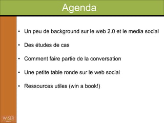 Agenda

• Un peu de background sur le web 2.0 et le media social

• Des études de cas

• Comment faire partie de la conversation

• Une petite table ronde sur le web social

• Ressources utiles
 
