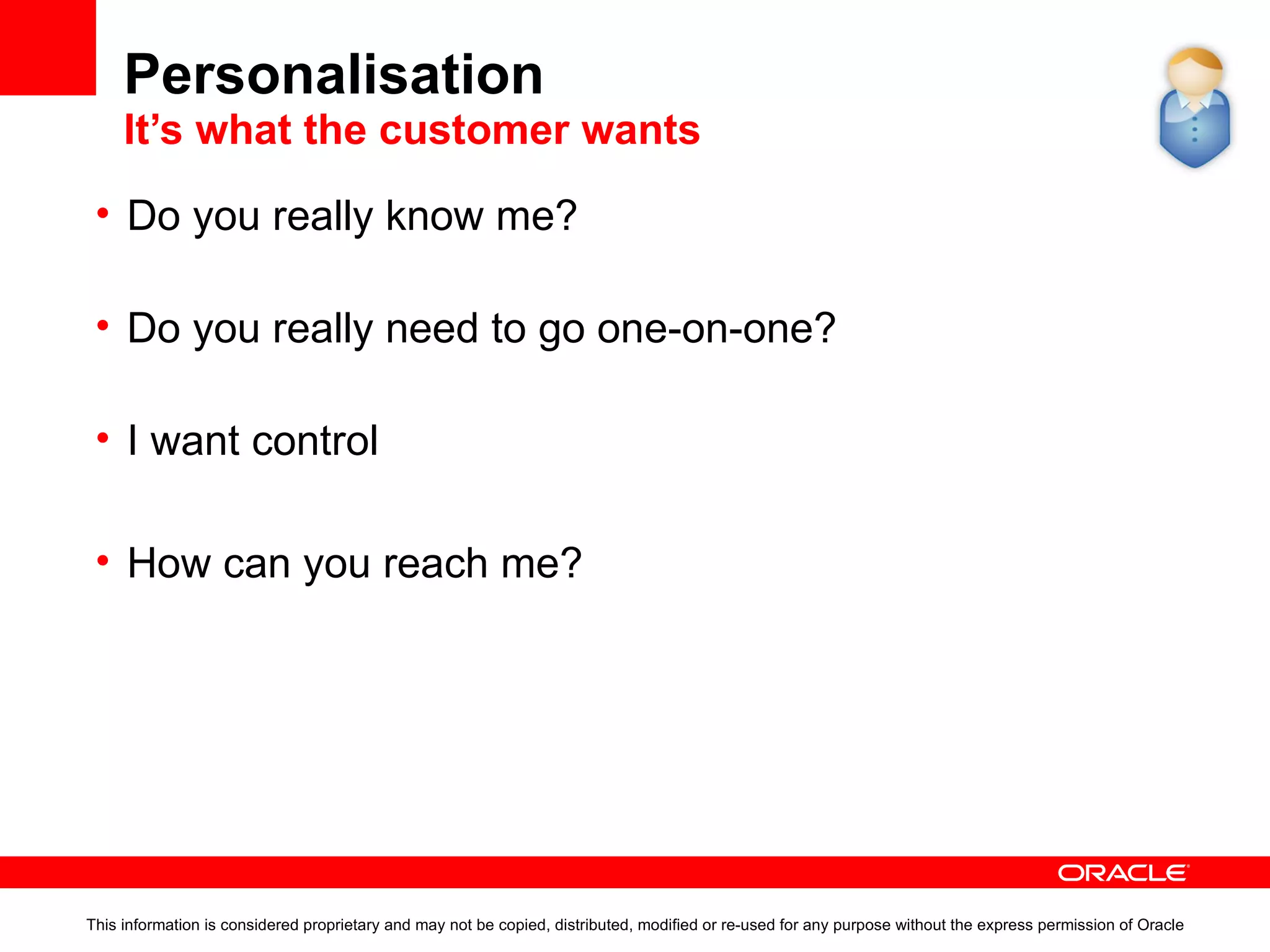 Personalisation  It’s what the customer wants This information is considered proprietary and may not be copied, distributed, modified or re-used for any purpose without the express permission of Oracle Do you really know me? Not knowing the identity of your customer and how to help them achieve their ‘site goal’ is pointless. Do you really need to go one-on-one? Do you really need to know the name of your customer’s cat? Or just know what your customer wants. I want control Users want to control their web experience. User centred design and personalisation tools are king. How can you reach me? Multi-channel delivery, anywhere, anytime. 