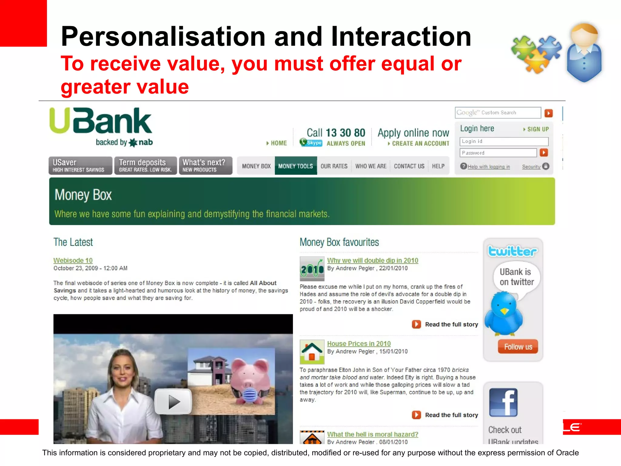 Personalisation   Users managing their own interface This information is considered proprietary and may not be copied, distributed, modified or re-used for any purpose without the express permission of Oracle Customisable interfaces: Customisable personal interfaces Single UI to access applications, data stores, worklists, etc  Productivity tools, worklists, search, mashups Interaction / collaboration, Forums, WIKI’s BLOGs, Feeds… Personal use space to store documents and content Benefits: Drive workplace productivity Empower people to manage their workspace 
