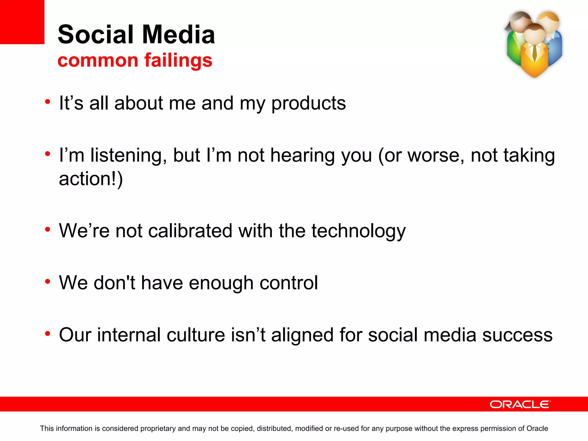 Social Media  common failings This information is considered proprietary and may not be copied, distributed, modified or re-used for any purpose without the express permission of Oracle It’s all about me and my products Don’t listen to your customer, that’s fine – someone else will. I’m listening, but I’m not hearing you (or worse, not taking action!) OK, so you have Twitter, feedback and forums. Then Legal says you can’t contribute because of the risk being sued. We’re not calibrated with the technology Technology drives design. We don't have enough control  This is part technology, part policy, part implementation. Our internal culture isn’t aligned for social media success How much effort to convince people internally that W2.0 works? 