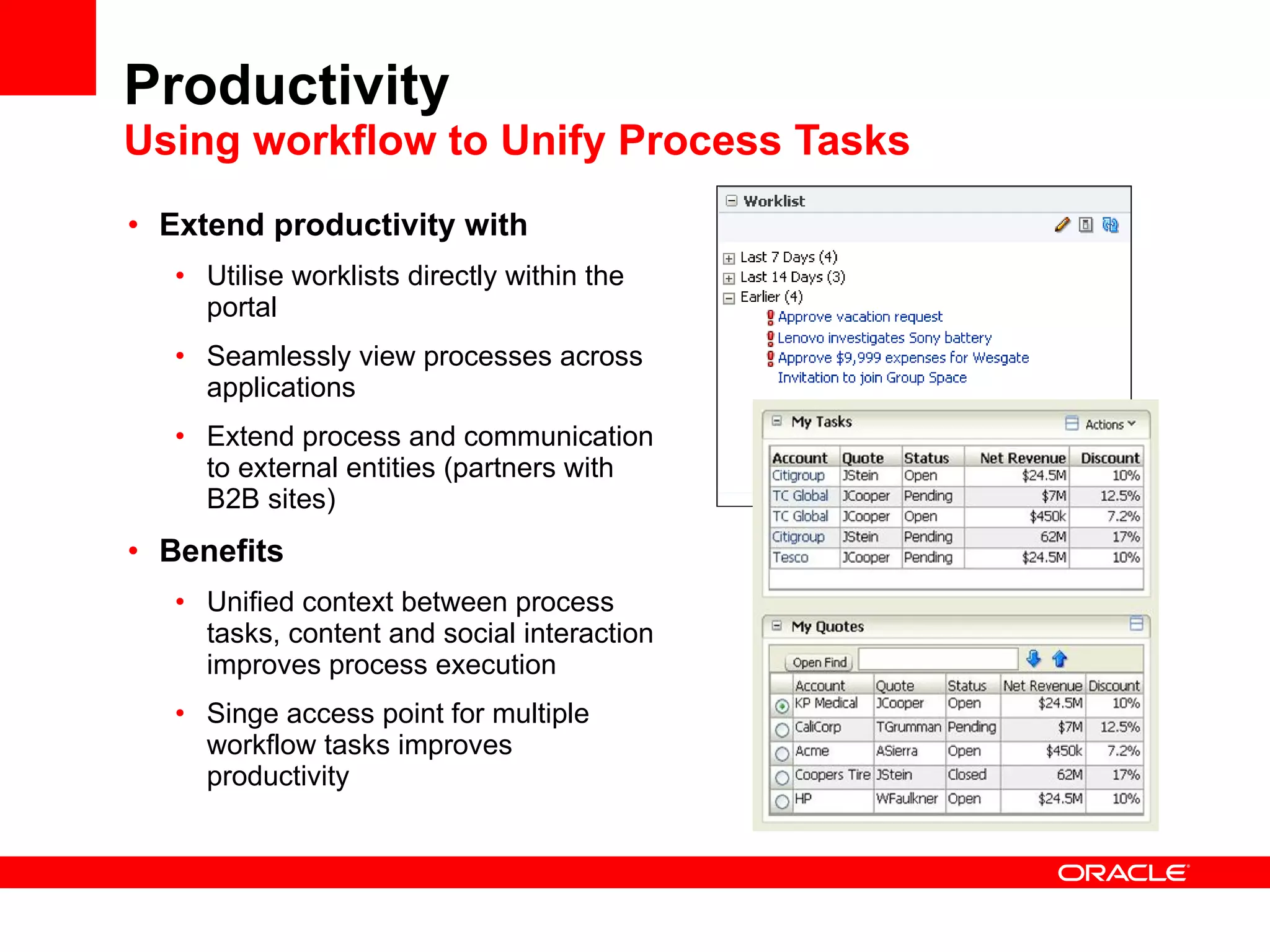 Productivity Mashups Open & Secure Web Integration Work with data from multiple sources End-users assemble mashups from apps and other data sources using wizard-driven templates  Mashup content or data to create or extend the value of existing applications Create and use libraries of reusable widgets, UI components etc to make mashing up easier  Improve mashup performance by leveraging provisioning & analytics  Benefits Dynamic information customization  Reuse valuable portlets and new widgets in any Web application Easily deploy applications to external audiences 