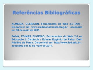 Referências BibliográficasALMEIDA, CLEIBSON. Ferramentas da Web 2.0 (Art) . Disponível em: www.cleibsonalmeida.blog.br , acessado em 30 de maio de 2011.PAIVA, EDIMAR EUGÊNIO. Ferramentas da Web 2.0 na Educação à Distância / Edimar Eugênio de Paiva, Deiri Adelino de Paula. Disponível em: http://www.fsd.edu.br , acessado em 30 de maio de 2011.