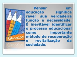 Pensar em educação significa rever sua verdadeira função e necessidade. É inevitável identificar o processo educacional como importante método de recuperação e revitalização da sociedade.