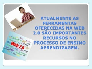 ATUALMENTE AS FERRAMENTAS OFERECIDAS NA WEB 2.0 SÃO IMPORTANTES RECURSOS NO PROCESSO DE ENSINO APRENDIZAGEM.