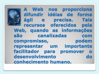 A Web nos proporciona 	difundir idéias de forma 	ágil e precisa. Tais 	recursos oferecidos pela Web, quando as informações são canalizadas com compromisso, podem representar um importante facilitador para promover o desenvolvimento do conhecimento humano.