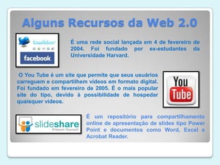 Alguns Recursos da Web 2.0É uma rede social lançada em 4 de fevereiro de 2004. Foi fundado por ex-estudantes da Universidade Harvard. O YouTube é um site que permite que seus usuários carreguem e compartilhem vídeos em formato digital. Foi fundado em fevereiro de 2005. É o mais popular site do tipo, devido à possibilidade de hospedar quaisquer vídeos. É um repositório para compartilhamento online de apresentação de slides tipo Power Point e documentos como Word, Excel e AcrobatReader.