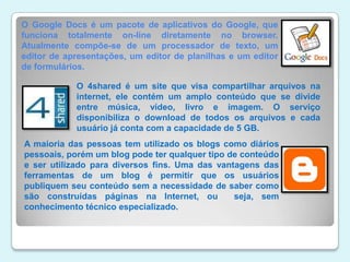 O Google Docs é um pacote de aplicativos do Google, que funciona totalmente on-line diretamente no browser. Atualmente compõe-se de um processador de texto, um editor de apresentações, um editor de planilhas e um editor de formulários. O 4shared é um site que visa compartilhar arquivos na internet, ele contém um amplo conteúdo que se divide entre música, vídeo, livro e imagem. O serviço disponibiliza o download de todos os arquivos e cada usuário já conta com a capacidade de 5 GB.A maioria das pessoas tem utilizado os blogs como diários pessoais, porém um blog pode ter qualquer tipo de conteúdo e ser utilizado para diversos fins. Uma das vantagens das ferramentas de um blog é permitir que os usuários publiquem seu conteúdo sem a necessidade de saber como são construídas páginas na Internet, ou  seja, sem conhecimento técnico especializado. 