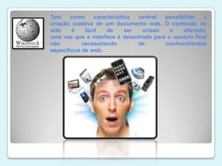 Tem como característica central possibilitar a criação coletiva de um documento web. O conteúdo no wiki é fácil de ser criado e alterado, uma vez que a interface é desenhada para o usuário final não necessitando de conhecimentos específicos de web. 