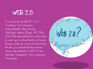 WEB 2.0Es una evolución de Web 1.0. Es un “ecosistema” de la información: Google,Wikipedia, Ebay, Youtube, SkypeSkype, Writely, Blogger, RSS, Flickr, Emule,Todas estas aplicaciones y sitios tienen en común que su principal activo es elusuario. A mayor número de usuarios aumenta el valor del sitio y su contenido.No hay versiones, siempre está cambiando. la Web 2.0 esta destinada a lanavegación. Tiene innovaciones (tecnologías)