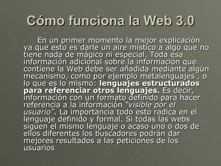 Cómo funciona la Web 3.0 En un primer momento la mejor explicación ya que esto es darle un aire místico a algo que no tiene nada de mágico ni especial. Toda esa información adicional sobre la información que contiene la Web debe ser añadida mediante algún mecanismo, como por ejemplo metalenguajes , o lo que es lo mismo:  lenguajes estructurados para referenciar otros lenguajes.  Es decir, información con un formato definido para hacer referencia a la información  “visible por el usuario” . La importancia todo esto radica en el lenguaje definido y formal. Si todas las webs siguen el mismo lenguaje o acaso uno o dos de ellos diferentes los buscadores podrán dar mejores resultados a las peticiones de los usuarios  