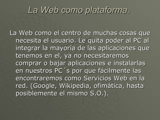 La Web como plataforma .  La Web como el centro de muchas cosas que necesita el usuario. Le quita poder al PC al integrar la mayoría de las aplicaciones que tenemos en el, ya no necesitaremos comprar o bajar aplicaciones e instalarlas en nuestros PC´s por que fácilmente las encontraremos como Servicios Web en la red. (Google, Wikipedia, ofimática, hasta posiblemente el mismo S.O.).  