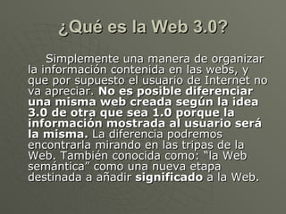 ¿Qué es la Web 3.0? <ul><li>Simplemente una manera de organizar la información contenida en las webs, y que por supuesto e...