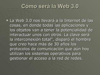 Cómo será la Web 3.0 <ul><li>La Web 3.0 nos llevará a la Internet de las cosas, en donde todas las aplicaciones y los obje...
