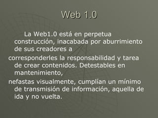 Web 1.0 La Web1.0 está en perpetua construcción, inacabada por aburrimiento de sus creadores a corresponderles la responsabilidad y tarea de crear contenidos. Detestables en mantenimiento, nefastas visualmente, cumplían un mínimo de transmisión de información, aquella de ida y no vuelta. 