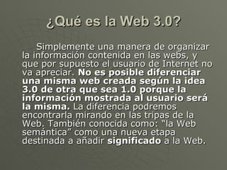 ¿Qué es la Web 3.0? Simplemente una manera de organizar la información contenida en las webs, y que por supuesto el usuario de Internet no va apreciar.  No es posible diferenciar una misma web creada según la idea 3.0 de otra que sea 1.0 porque la información mostrada al usuario será la misma.  La diferencia podremos encontrarla mirando en las tripas de la Web. También conocida como: “la Web semántica” como una nueva etapa destinada a añadir  significado  a la Web. 
