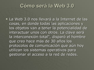 Cómo será la Web 3.0 La Web 3.0 nos llevará a la Internet de las cosas, en donde todas las aplicaciones y los objetos van a tener la potencialidad de interactuar unos con otros. La clave será la interconexión total", disparó el hombre que creo hace más de 30 años los protocolos de comunicación que aún hoy utilizan los sistemas operativos para gestionar el acceso a la red de redes.  