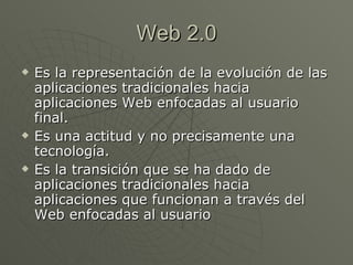 Web 2.0 Es la representación de la evolución de las aplicaciones tradicionales hacia aplicaciones Web enfocadas al usuario final.  Es una actitud y no precisamente una tecnología. Es la transición que se ha dado de aplicaciones tradicionales hacia aplicaciones que funcionan a través del Web enfocadas al usuario  