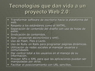 Tecnologías que dan vida a un proyecto Web 2.0: Transformar software de escritorio hacia la plataforma del web.  Respeto a los estándares como el XHTML.  Separación de contenido del diseño con uso de hojas de estilo.  Sindicación de contenidos.  Ajax (javascript ascincrónico y xml).  Uso de Flash, Flex o Lazlo.  Uso de Ruby on Rails para programar páginas dinámicas.  Utilización de redes sociales al manejar usuarios y comunidades.  Dar control total a los usuarios en el manejo de su información.  Proveer APis o XML para que las aplicaciones puedan ser manipuladas por otros.  Facilitar el posicionamiento con URL sencillos.  