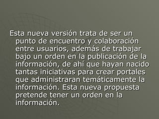 Esta nueva versión trata de ser un punto de encuentro y colaboración entre usuarios, además de trabajar bajo un orden en la publicación de la información, de ahí que hayan nacido tantas iniciativas para crear portales que administraran temáticamente la información. Esta nueva propuesta pretende tener un orden en la información. 